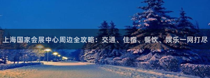 果博客服电话哪里找啊：上海国家会展中心周边全攻略：交通、住宿、餐饮、娱乐一网打尽