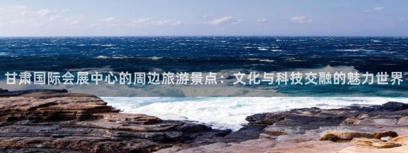 果博是怎么登录的：甘肃国际会展中心的周边旅游景点：文化与科技交融的魅力世界